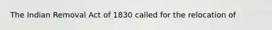 The Indian Removal Act of 1830 called for the relocation of