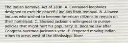 The Indian Removal Act of 1830: A. Contained loopholes designed to exclude peaceful Indians from removal. B. Allowed Indians who wished to become American citizens to remain on their homeland. C. Showed Jackson's willingness to pursue policies that might hurt his popularity. D. Became law after Congress overrode Jackson's veto. E. Proposed moving Indian tribes to areas west of the Mississippi River.