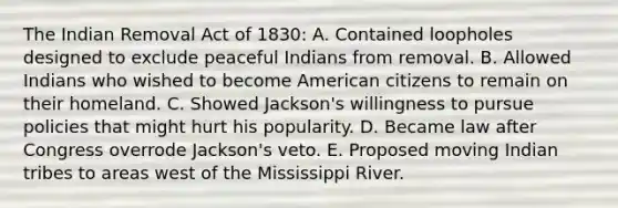 The Indian Removal Act of 1830: A. Contained loopholes designed to exclude peaceful Indians from removal. B. Allowed Indians who wished to become American citizens to remain on their homeland. C. Showed Jackson's willingness to pursue policies that might hurt his popularity. D. Became law after Congress overrode Jackson's veto. E. Proposed moving Indian tribes to areas west of the Mississippi River.