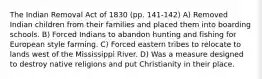 The Indian Removal Act of 1830 (pp. 141-142) A) Removed Indian children from their families and placed them into boarding schools. B) Forced Indians to abandon hunting and fishing for European style farming. C) Forced eastern tribes to relocate to lands west of the Mississippi River. D) Was a measure designed to destroy native religions and put Christianity in their place.