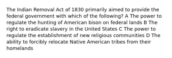 The Indian Removal Act of 1830 primarily aimed to provide the federal government with which of the following? A The power to regulate the hunting of American bison on federal lands B The right to eradicate slavery in the United States C The power to regulate the establishment of new religious communities D The ability to forcibly relocate Native American tribes from their homelands