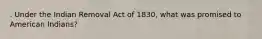 . Under the Indian Removal Act of 1830, what was promised to American Indians?