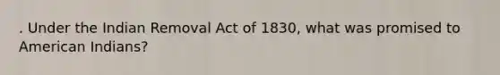 . Under the Indian Removal Act of 1830, what was promised to American Indians?