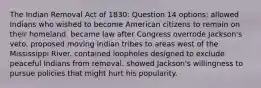 The Indian Removal Act of 1830: Question 14 options: allowed Indians who wished to become American citizens to remain on their homeland. became law after Congress overrode Jackson's veto. proposed moving Indian tribes to areas west of the Mississippi River. contained loopholes designed to exclude peaceful Indians from removal. showed Jackson's willingness to pursue policies that might hurt his popularity.