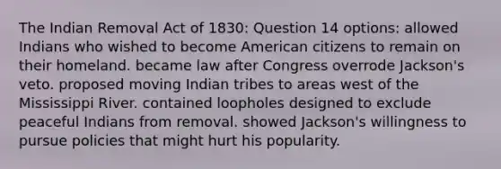 The Indian Removal Act of 1830: Question 14 options: allowed Indians who wished to become American citizens to remain on their homeland. became law after Congress overrode Jackson's veto. proposed moving Indian tribes to areas west of the Mississippi River. contained loopholes designed to exclude peaceful Indians from removal. showed Jackson's willingness to pursue policies that might hurt his popularity.