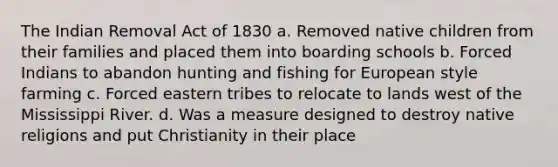 The Indian Removal Act of 1830 a. Removed native children from their families and placed them into boarding schools b. Forced Indians to abandon hunting and fishing for European style farming c. Forced eastern tribes to relocate to lands west of the Mississippi River. d. Was a measure designed to destroy native religions and put Christianity in their place