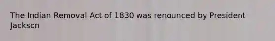 The Indian Removal Act of 1830 was renounced by President Jackson