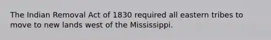 The Indian Removal Act of 1830 required all eastern tribes to move to new lands west of the Mississippi.