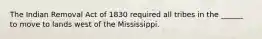 The Indian Removal Act of 1830 required all tribes in the ______ to move to lands west of the Mississippi.