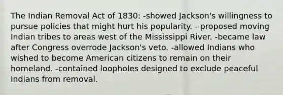 The Indian Removal Act of 1830: -showed Jackson's willingness to pursue policies that might hurt his popularity. - proposed moving Indian tribes to areas west of the Mississippi River. -became law after Congress overrode Jackson's veto. -allowed Indians who wished to become American citizens to remain on their homeland. -contained loopholes designed to exclude peaceful Indians from removal.