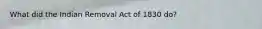 What did the Indian Removal Act of 1830 do?