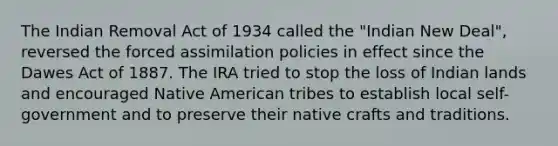 The Indian Removal Act of 1934 called the "Indian New Deal", reversed the forced assimilation policies in effect since the Dawes Act of 1887. The IRA tried to stop the loss of Indian lands and encouraged Native American tribes to establish <a href='https://www.questionai.com/knowledge/kgX57kUEjn-local-self-government' class='anchor-knowledge'>local self-government</a> and to preserve their native crafts and traditions.