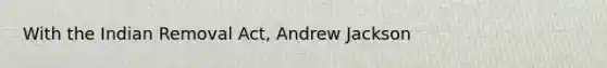 With the Indian Removal Act, Andrew Jackson