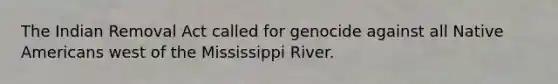 The Indian Removal Act called for genocide against all Native Americans west of the Mississippi River.