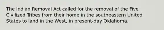 The Indian Removal Act called for the removal of the Five Civilized Tribes from their home in the southeastern United States to land in the West, in present-day Oklahoma.