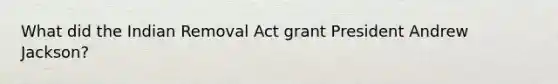 What did the Indian Removal Act grant President Andrew Jackson?