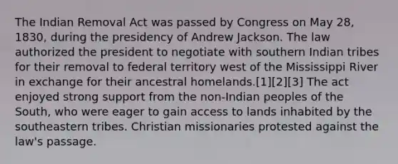 The Indian Removal Act was passed by Congress on May 28, 1830, during the presidency of Andrew Jackson. The law authorized the president to negotiate with southern Indian tribes for their removal to federal territory west of the Mississippi River in exchange for their ancestral homelands.[1][2][3] The act enjoyed strong support from the non-Indian peoples of the South, who were eager to gain access to lands inhabited by the southeastern tribes. Christian missionaries protested against the law's passage.