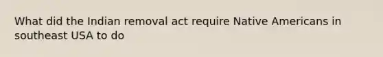 What did the Indian removal act require <a href='https://www.questionai.com/knowledge/k3QII3MXja-native-americans' class='anchor-knowledge'>native americans</a> in southeast USA to do