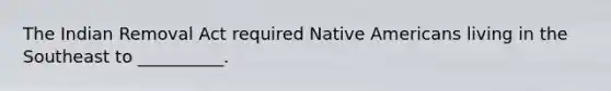 The Indian Removal Act required Native Americans living in the Southeast to __________.