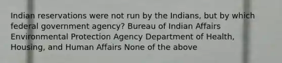 Indian reservations were not run by the Indians, but by which federal government agency? Bureau of Indian Affairs Environmental Protection Agency Department of Health, Housing, and Human Affairs None of the above