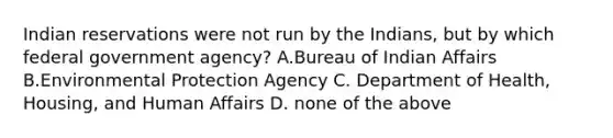 Indian reservations were not run by the Indians, but by which federal government agency? A.Bureau of Indian Affairs B.Environmental Protection Agency C. Department of Health, Housing, and Human Affairs D. none of the above