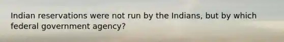 Indian reservations were not run by the Indians, but by which federal government agency?