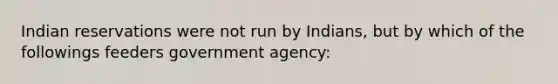 Indian reservations were not run by Indians, but by which of the followings feeders government agency: