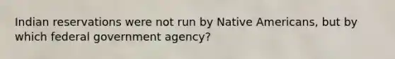 Indian reservations were not run by Native Americans, but by which federal government agency?