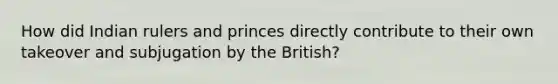 How did Indian rulers and princes directly contribute to their own takeover and subjugation by the British?