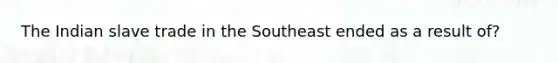 The Indian slave trade in the Southeast ended as a result of?