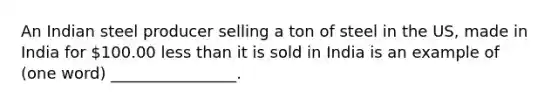 An Indian steel producer selling a ton of steel in the US, made in India for 100.00 less than it is sold in India is an example of (one word) ________________.