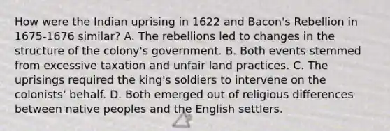 How were the Indian uprising in 1622 and Bacon's Rebellion in 1675-1676 similar? A. The rebellions led to changes in the structure of the colony's government. B. Both events stemmed from excessive taxation and unfair land practices. C. The uprisings required the king's soldiers to intervene on the colonists' behalf. D. Both emerged out of religious differences between native peoples and the English settlers.