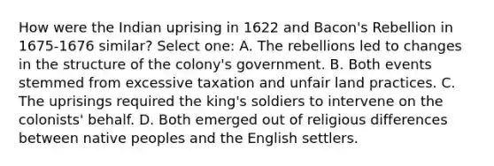 How were the Indian uprising in 1622 and Bacon's Rebellion in 1675-1676 similar? Select one: A. The rebellions led to changes in the structure of the colony's government. B. Both events stemmed from excessive taxation and unfair land practices. C. The uprisings required the king's soldiers to intervene on the colonists' behalf. D. Both emerged out of religious differences between native peoples and the English settlers.