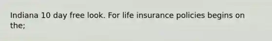 Indiana 10 day free look. For life insurance policies begins on the;