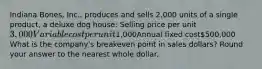 Indiana Bones, Inc., produces and sells 2,000 units of a single product, a deluxe dog house: Selling price per unit3,000Variable cost per unit1,000Annual fixed cost500,000 What is the company's breakeven point in sales dollars? Round your answer to the nearest whole dollar.