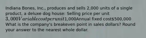 Indiana Bones, Inc., produces and sells 2,000 units of a single product, a deluxe dog house: Selling price per unit3,000Variable cost per unit1,000Annual fixed cost500,000 What is the company's breakeven point in sales dollars? Round your answer to the nearest whole dollar.