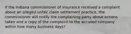 If the Indiana commissioner of insurance received a complaint about an alleged unfair claim settlement practice, the commissioner will notify the complaining party about actions taken and a copy of the complaint to the accused company within how many business days?