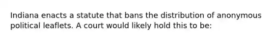 Indiana enacts a statute that bans the distribution of anonymous political leaflets. A court would likely hold this to be: