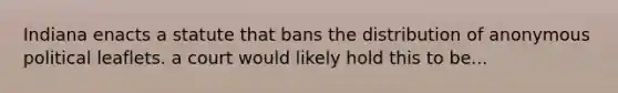 Indiana enacts a statute that bans the distribution of anonymous political leaflets. a court would likely hold this to be...