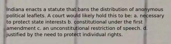 Indiana enacts a statute that bans the distribution of anonymous political leaflets. A court would likely hold this to be: a. necessary to protect state interests b. constitutional under the first amendment c. an unconstitutional restriction of speech. d. justified by the need to protect individual rights.