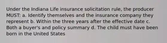 Under the Indiana Life insurance solicitation rule, the producer MUST: a. Identify themselves and the insurance company they represent b. Within the three years after the effective date c. Both a buyer's and policy summary d. The child must have been born in the United States