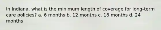 In Indiana, what is the minimum length of coverage for long-term care policies? a. 6 months b. 12 months c. 18 months d. 24 months