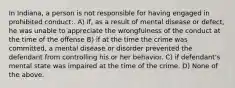 In Indiana, a person is not responsible for having engaged in prohibited conduct:. A) if, as a result of mental disease or defect, he was unable to appreciate the wrongfulness of the conduct at the time of the offense B) if at the time the crime was committed, a mental disease or disorder prevented the defendant from controlling his or her behavior. C) if defendant's mental state was impaired at the time of the crime. D) None of the above.