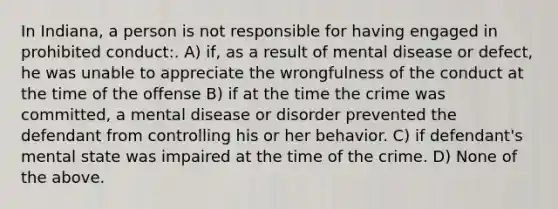 In Indiana, a person is not responsible for having engaged in prohibited conduct:. A) if, as a result of mental disease or defect, he was unable to appreciate the wrongfulness of the conduct at the time of the offense B) if at the time the crime was committed, a mental disease or disorder prevented the defendant from controlling his or her behavior. C) if defendant's mental state was impaired at the time of the crime. D) None of the above.