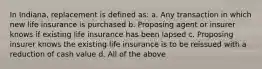 In Indiana, replacement is defined as: a. Any transaction in which new life insurance is purchased b. Proposing agent or insurer knows if existing life insurance has been lapsed c. Proposing insurer knows the existing life insurance is to be reissued with a reduction of cash value d. All of the above