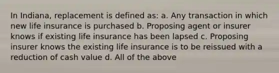 In Indiana, replacement is defined as: a. Any transaction in which new life insurance is purchased b. Proposing agent or insurer knows if existing life insurance has been lapsed c. Proposing insurer knows the existing life insurance is to be reissued with a reduction of cash value d. All of the above