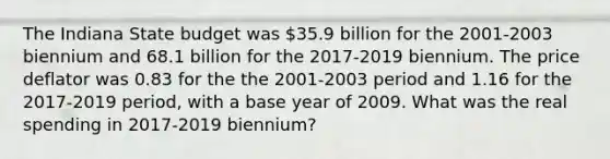 The Indiana State budget was 35.9 billion for the 2001-2003 biennium and 68.1 billion for the 2017-2019 biennium. The price deflator was 0.83 for the the 2001-2003 period and 1.16 for the 2017-2019 period, with a base year of 2009. What was the real spending in 2017-2019 biennium?