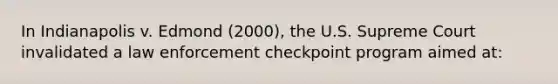 In Indianapolis v. Edmond (2000), the U.S. Supreme Court invalidated a law enforcement checkpoint program aimed at: