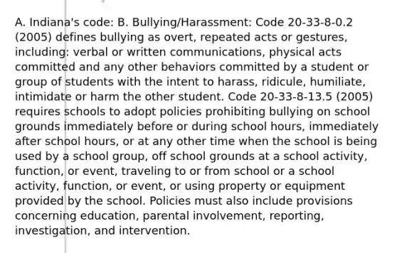 A. Indiana's code: B. Bullying/Harassment: Code 20-33-8-0.2 (2005) defines bullying as overt, repeated acts or gestures, including: verbal or written communications, physical acts committed and any other behaviors committed by a student or group of students with the intent to harass, ridicule, humiliate, intimidate or harm the other student. Code 20-33-8-13.5 (2005) requires schools to adopt policies prohibiting bullying on school grounds immediately before or during school hours, immediately after school hours, or at any other time when the school is being used by a school group, off school grounds at a school activity, function, or event, traveling to or from school or a school activity, function, or event, or using property or equipment provided by the school. Policies must also include provisions concerning education, parental involvement, reporting, investigation, and intervention.