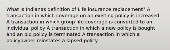 What is Indianas definition of Life insurance replacement? A transaction in which coverage on an existing policy is increased A transaction in which group life coverage is converted to an individual policy A transaction in which a new policy is bought and an old policy is terminated A transaction in which a policyowner reinstates a lapsed policy